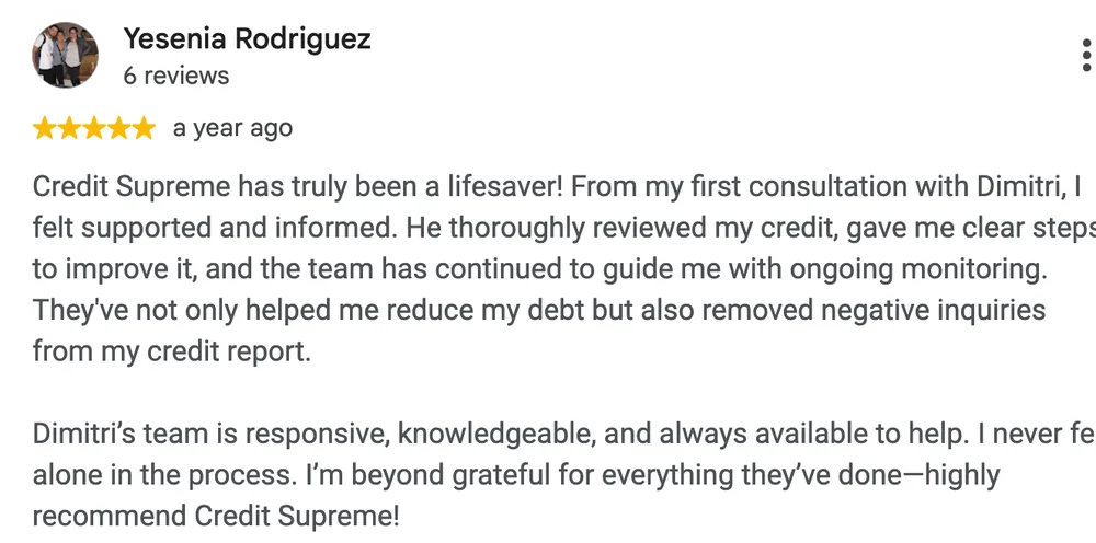 Google review by Yesenia Rodriguez: Credit Supreme has truly been a lifesaver! From my first consultation with Dimitri, I felt supported and informed. He thoroughly reviewed my credit, gave me clear steps to improve it, and the team has continued to guide me with ongoing monitoring. They've not only helped me reduce my debt but also removed negative inquiries from my credit report.
Dimitri's team is responsive, knowledgeable, and always available to help. I never felt alone in the process. I'm beyond grateful for everything they've done, highly recommend Credit Supreme!