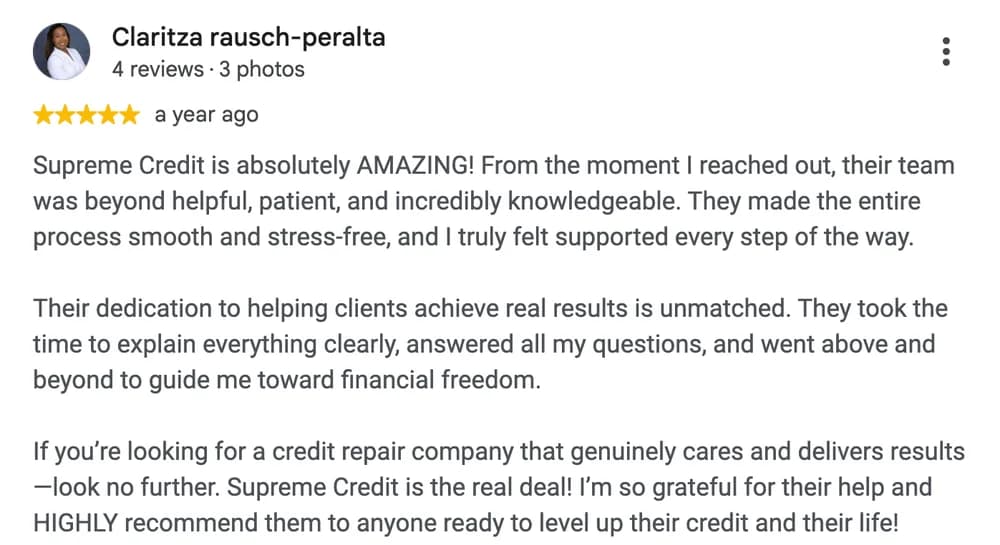 Google review by Claritza Rausch-Peralta: Supreme Credit is absolutely AMAZING! From the moment I reached out, their team was beyond helpful, patient, and incredibly knowledgeable. They made the entire process smooth and stress-free, and I truly felt supported every step of the way.
Their dedication to helping clients achieve real results is unmatched. They took the time to explain everything clearly, answered all my questions, and went above and beyond to guide me toward financial freedom.
If you're looking for a credit repair company that genuinely cares and delivers results, look no further. Supreme Credit is the real deal! I'm so grateful for their help and HIGHLY recommend them to anyone ready to level up their credit and their life!